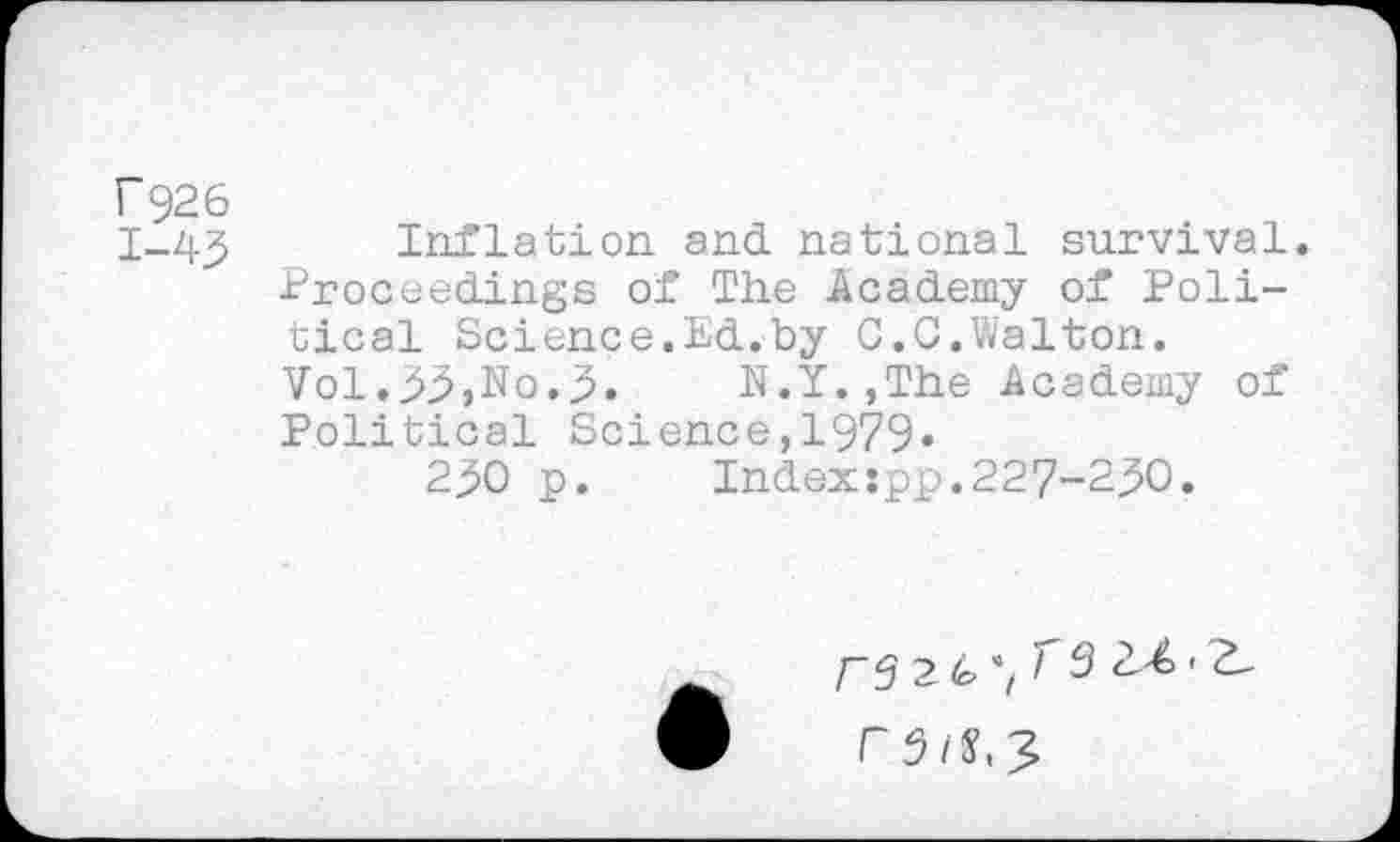 ﻿Г926
1-43 Inflation and. national survival. Proceedings of The Academy of Political Science.Ed.by G.G.Walton.
Vol.>3>,No.3. N.f.jThe Academy of Political Science,1979»
230 p. Indexspp.227-230.
ГЗ 2 <0 Г 3	' Ъ-
F3l^3,